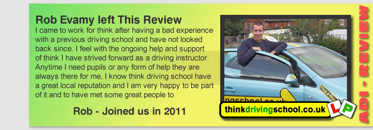 I came to work for think after having a bad experience
with a previous driving school and have not looked 
back since. I feel with the ongoing help and support
of think I have strived forward as a driving instructor.
Anytime I need pupils or any form of help they are
always there for me, I know think driving school have 
a great local reputation and I am very happy to be part
of it and to have met some great people to 