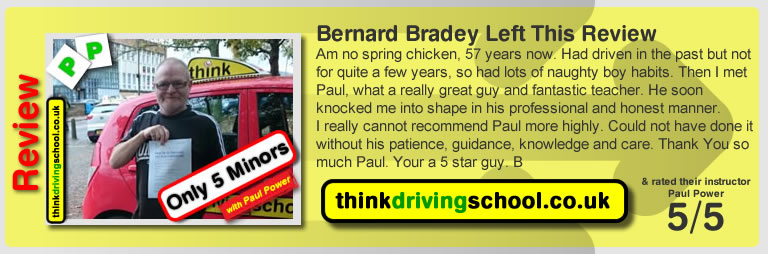 Bernard Bradey left this review  Am no spring chicken, 57 years now. Had driven in the past but not for quite a few years, so had lots of naughty boy habits. Then I met Paul, what a really great guy and fantastic teacher. He soon knocked me into shape in his professional and honest manner. I really cannot recommend Paul more highly. Could not have done it without his patience, guidance, knowledge and care. Thank You so much Paul. Your a 5 star guy. B